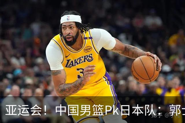 亚运会！中国男篮Pk日本队：郭士强做好4点 可以赢球